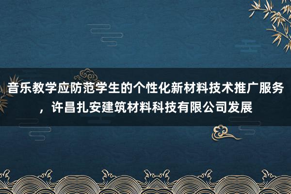 音乐教学应防范学生的个性化新材料技术推广服务，许昌扎安建筑材料科技有限公司发展