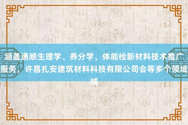 涵盖通顺生理学、养分学、体能检新材料技术推广服务，许昌扎安建筑材料科技有限公司会等多个领域